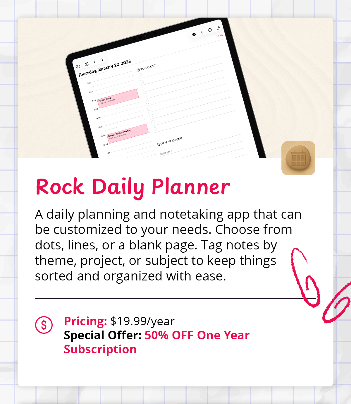 Rock Daily Planner A daily planning and notetaking app that can be customized to your needs. Choose from dots, lines, or a blank page. Tag notes by theme, project, or subject to keep things sorted and organized with ease.  $  Pricing: $19.99/year Special Offer: 50% OFF One Year Subscription