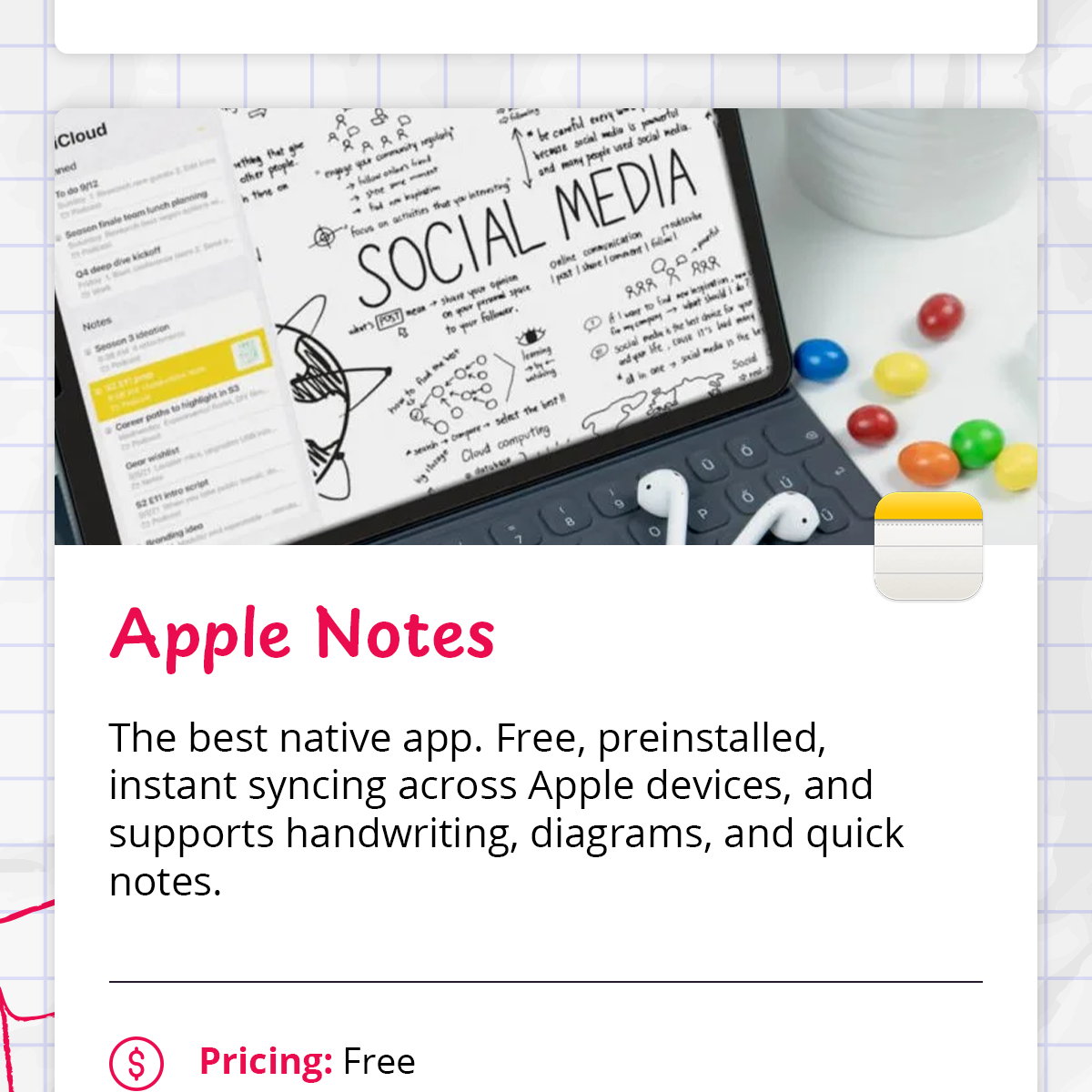 - **Apple Notes** — The best native app. Free, preinstalled, instant syncing across Apple devices, and supports handwriting, diagrams, and quick notes.    - *Pricing: Free*