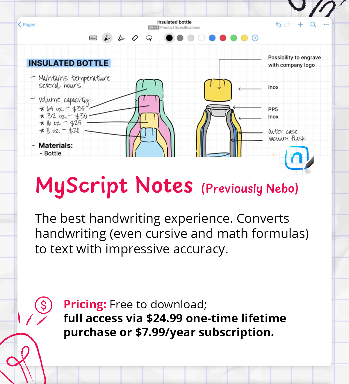 - **MyScript Notes (Previously Nebo)** — The best handwriting experience. Converts handwriting (even cursive and math formulas) to text with impressive accuracy.    - *Pricing: Free to download; full access via $24.99 one-time lifetime purchase or $7.99/year subscription.*