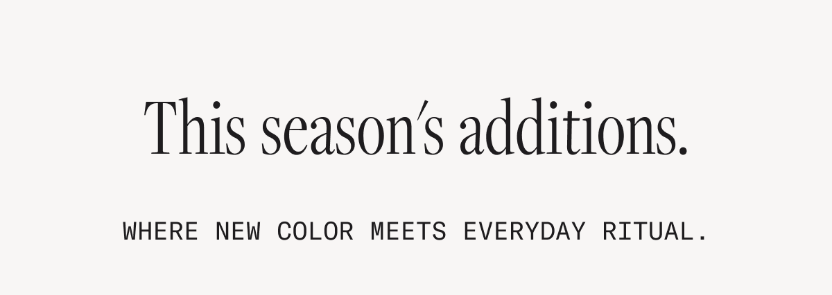 This season's additions. Where new color meets everyday ritual.