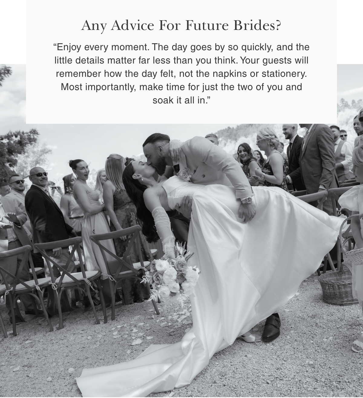 Any Advice For Future Brides? | “Enjoy every moment. The day goes by so quickly, and the little details matter far less than you think. Your guests will remember how the day felt, not the napkins or stationery. Most importantly, make time for just the two of you and soak it all in.”