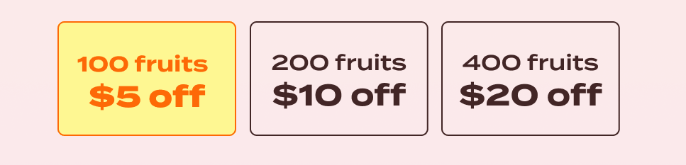 100 fruits: $5 off. 200 fruits. $10 off. 400 fruits: $20 off.