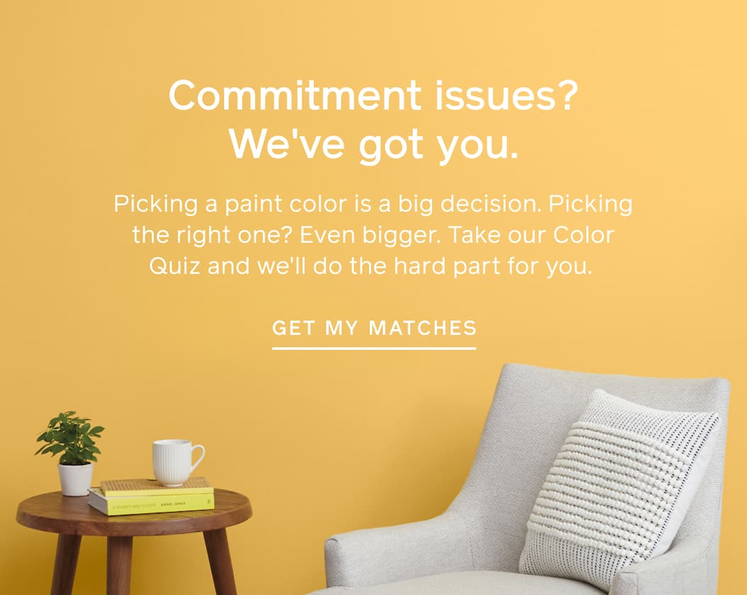 Commitment issues? We've got you. Picking a paint color is a big decision. Picking the right one? Even bigger. Take our Color Quiz and we'll do the hard part for you. GET MY MATCHES