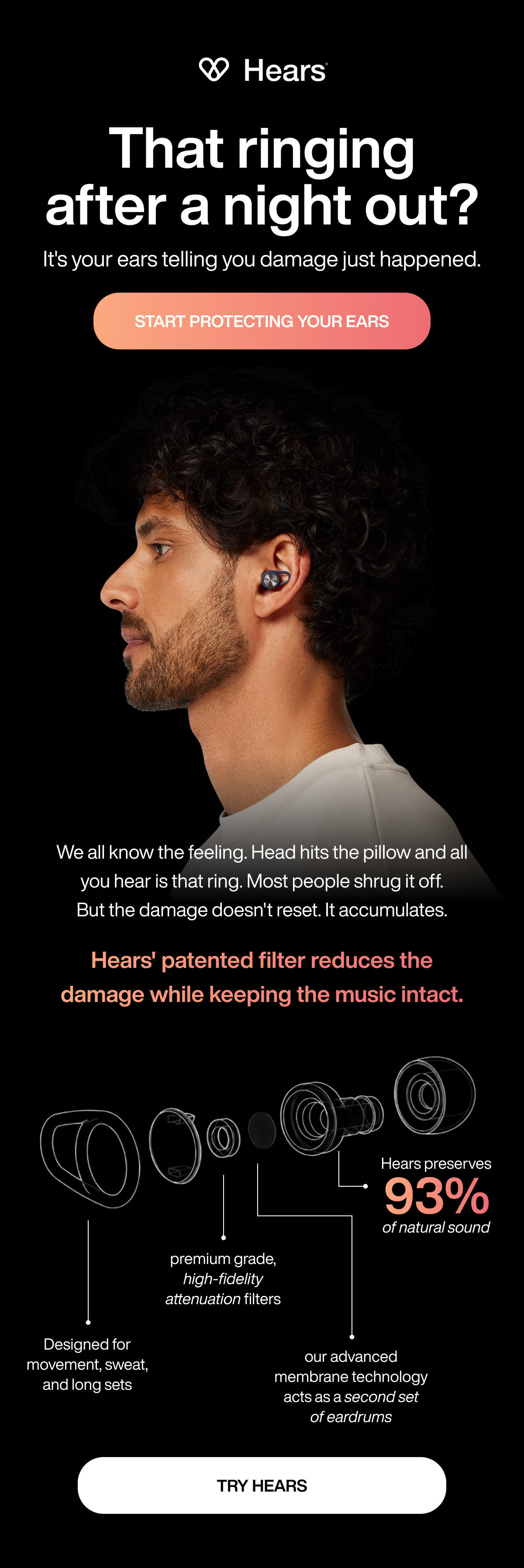That ringing after a night out? | It's your ears telling you damage just happened. | START PROTECTING YOUR EARS | We all know the feeling. Head hits the pillow and all you hear is that ring. Most people shrug it off. But the damage doesn't reset. It accumulates. | Hears' patented filter reduces the damage while keeping the music intact. | Hears preserves | 93% | of natural sound | premium grade, high-fidelity attenuation filters | Designed for movement, sweat, and long sets | our advanced membrane technology acts as a second set of eardrums | TRY HEARS