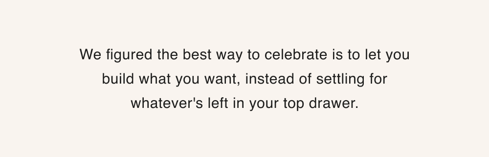 We figured the best way to celebrate is to let you build what you want, instead of settling for whatever's left in your top drawer.
