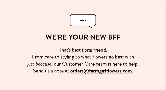 WE'RE YOUR NEW BFF That's best floral friend. From care to styling to what flowers go best with just because, our Customer Care team is here to help. Send us a note at orders@farmgirlflowers.com.