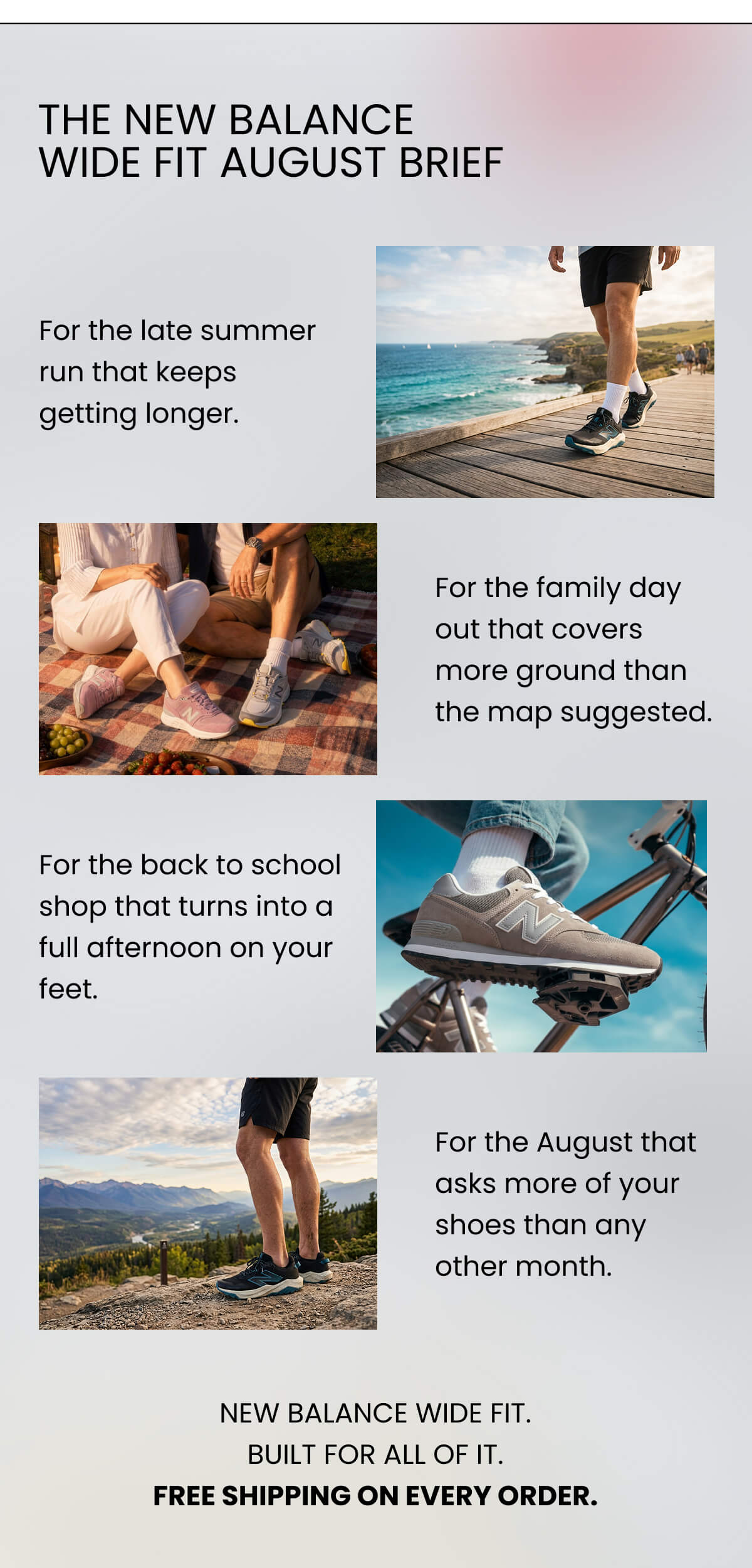 THE NEW BALANCE WIDE FIT AUGUST BRIEF  For the late summer run that keeps getting longer. For the family day out that covers more ground than the map suggested. For the back to school shop that turns into a full afternoon on your feet. For the August that asks more of your shoes than any other month.