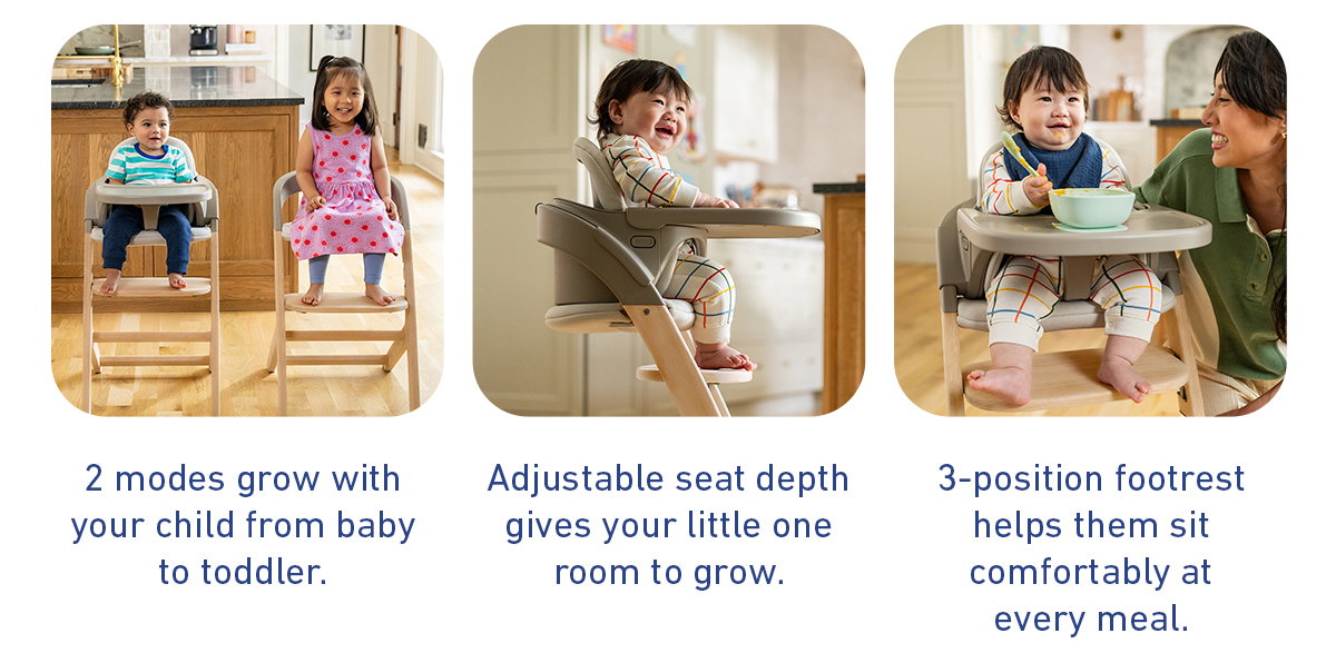 2 modes grow with your child from baby to toddler. Adjustable seat depth gives your little one room to grow. 3-position footrest helps them sit comfortably at every meal.