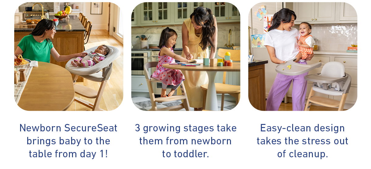 Newborn SecureSeat brings baby to the table from day 1. 3 growing stages take them from newborn to toddler. Easy-clean design takes the stress out of cleanup.