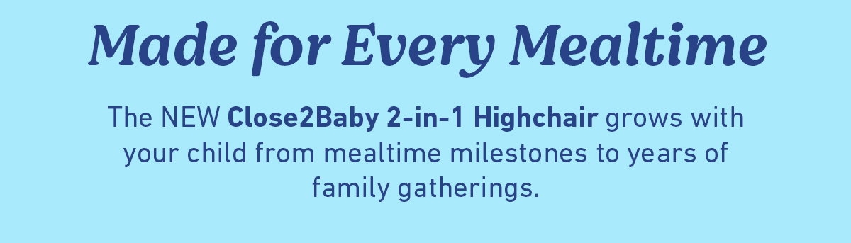 Made for Every Mealtime. The NEW Close2Baby 2-in-1 Highchair grows with your child from mealtime milestones to years of family gatherings.
