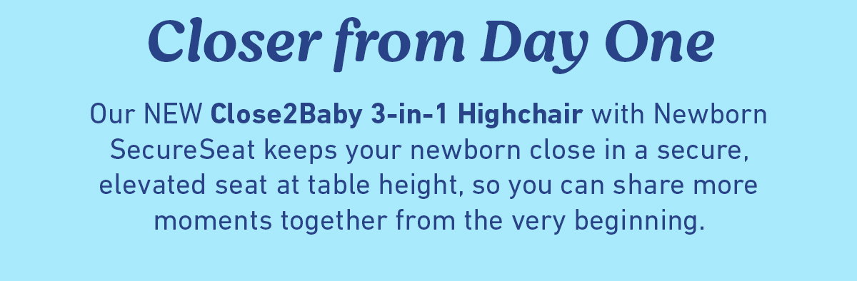 Closer from Day One. Our NEW Close2Baby 3-in-1 Highchair with Newborn SecureSeat keeps your newborn close in a secure, elevated seat at table height, so you can share more moments together from the very beginning.