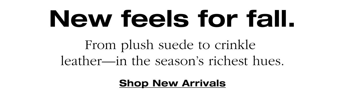 New feels for all. From plush suede to crinkle leather-in the season's richest hues. Shop New Arrivals