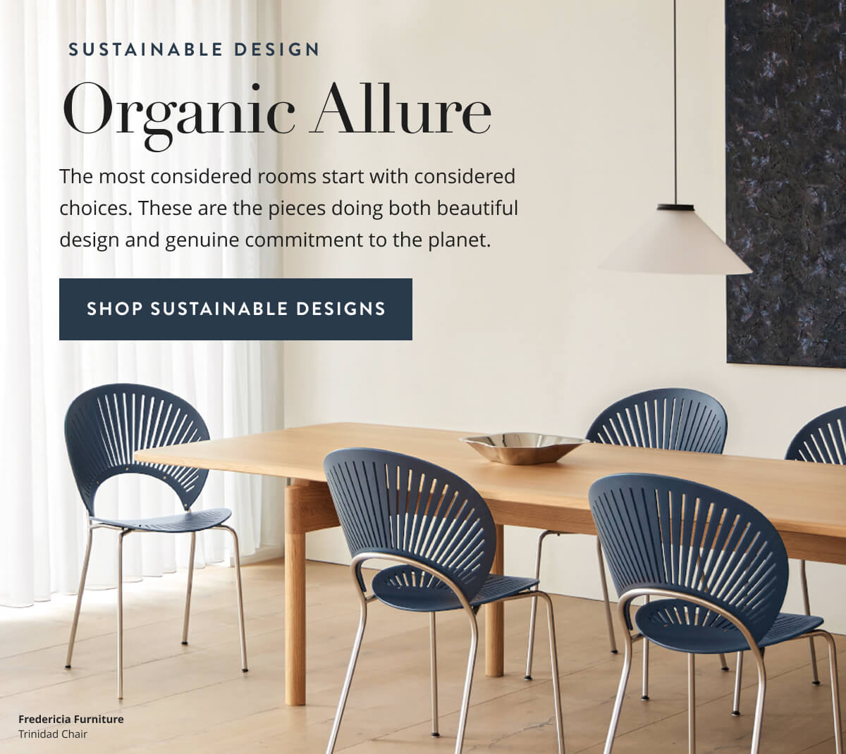 Sustainable Design: Organic Allure. The most considered rooms start with considered choices. These are the pieces doing both beautiful design and genuine commitment to the planet. Shop Sustainable Designs.