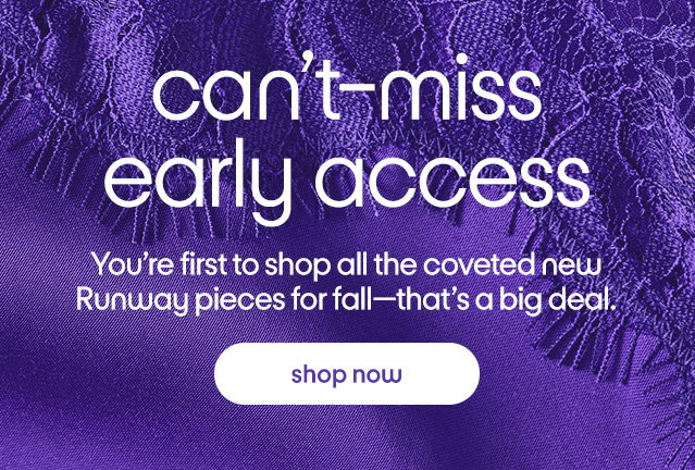 can't-miss early access You're first to shop all the coveted new Runway pieces for fall-that's a big deal. shop now