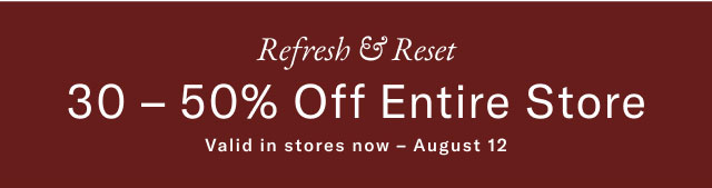 Refresh & Reset 30-50% Off Entire Store Valid in stores now - August 12  