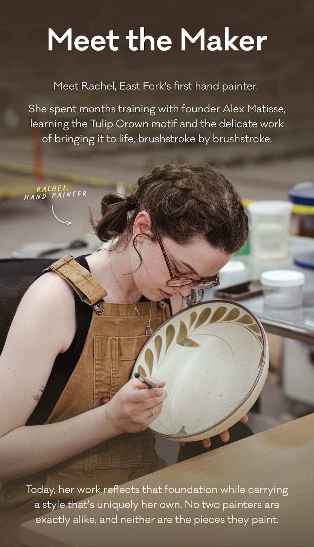Meet the Maker - Meet Rachel, East Fork's first hand painter.  She spent months training with founder Alex Matisse, learning the Tulip Crown motif and the delicate work of bringing it to life, brushstroke by brushstroke. Today, her work reflects that foundation while carrying a style that's uniquely her own. No two painters are exactly alike, and neither are the pieces they paint.