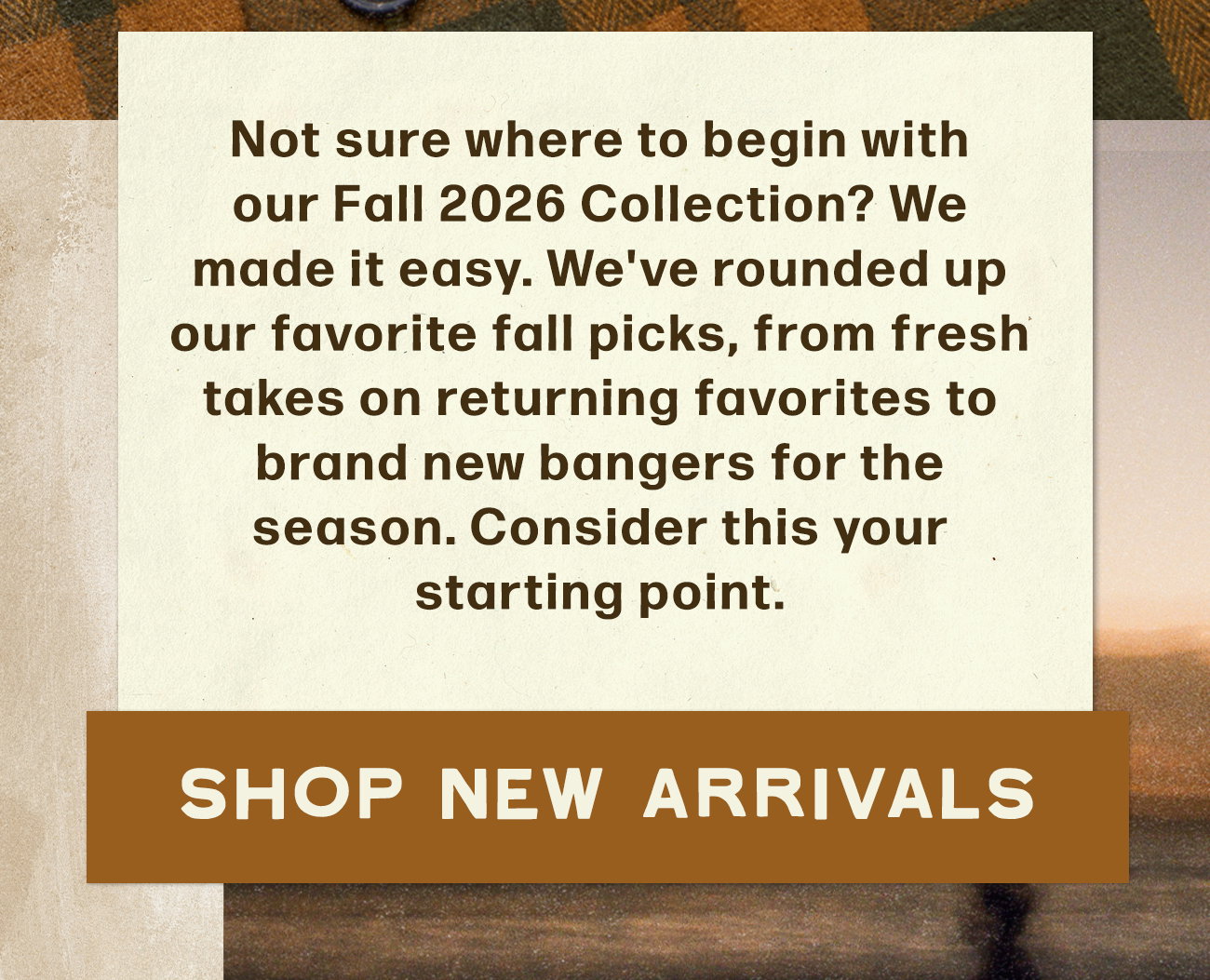 Not sure where to begin with our Fall 2026 Collection? We made it easy. We've rounded up our favorite fall picks, from fresh takes on returning favorites to brand new bangers for the seasont. Consider this your starting point.
