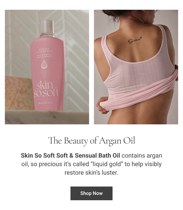 The Beauty of Argan Oil Skin So Soft Soft & Sensual Bath Oil contains argan oil, so precious it’s called “liquid gold” to help visibly restore skin’s luster. Shop Now 