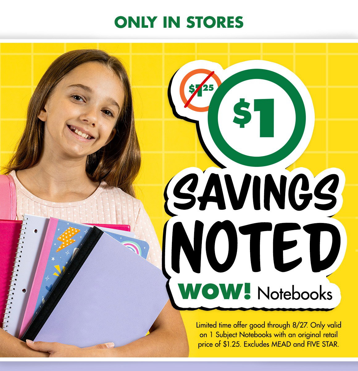 Was $1.25. Just $1. Only in stores. Savings Noted: WOW! Notebooks. "Limited time offer good through 8/27. Only valid on 1 Subject Notebooks with an original retail price of $1.25. Excludes MEAD and FIVE STAR. "Image of a young girl smiling and holding four notebooks.