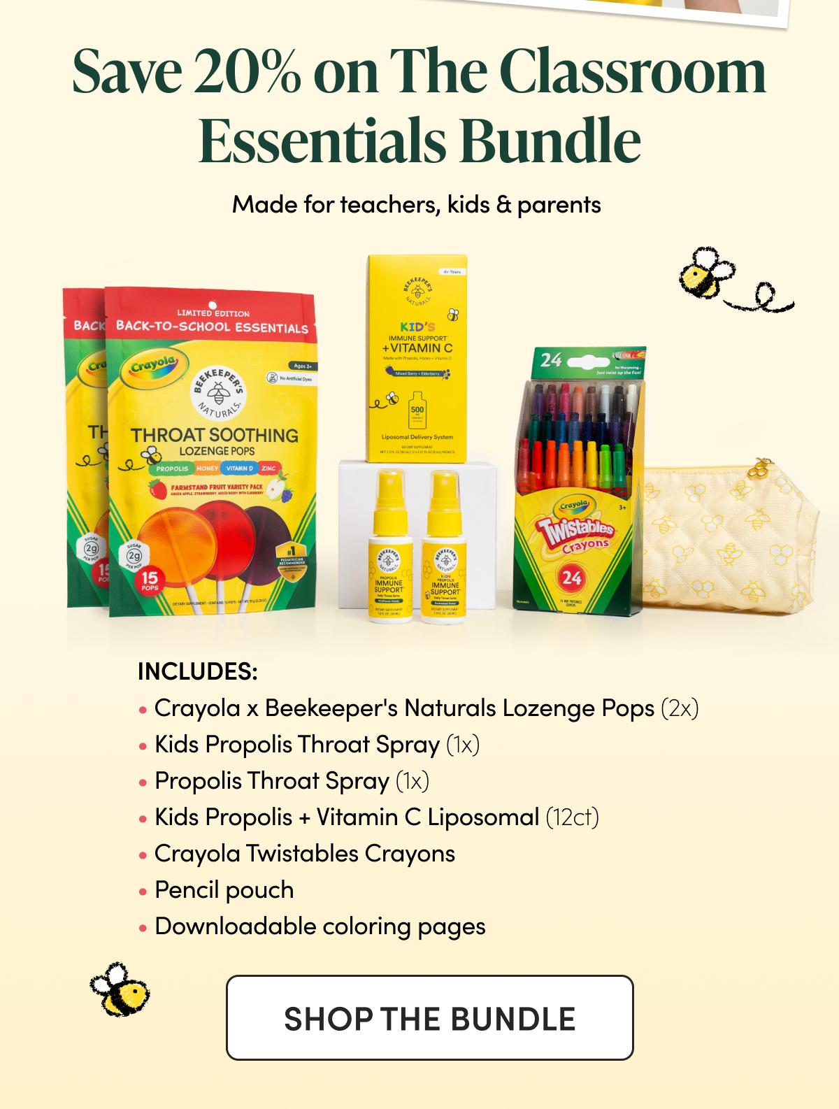 Save 20% on The Classroom Essentials Bundle Made for teachers, kids & parents   Includes:  Crayola Collab Lozenge Pops (2x) Kids Propolis Throat Spray (1x) Propolis Throat Spray (1x) Kids Propolis + Vitamin C Liposomal (12ct) Crayola Twistables Crayons Pencil pouch Downloadable coloring page  CTA: Shop the Bundle 