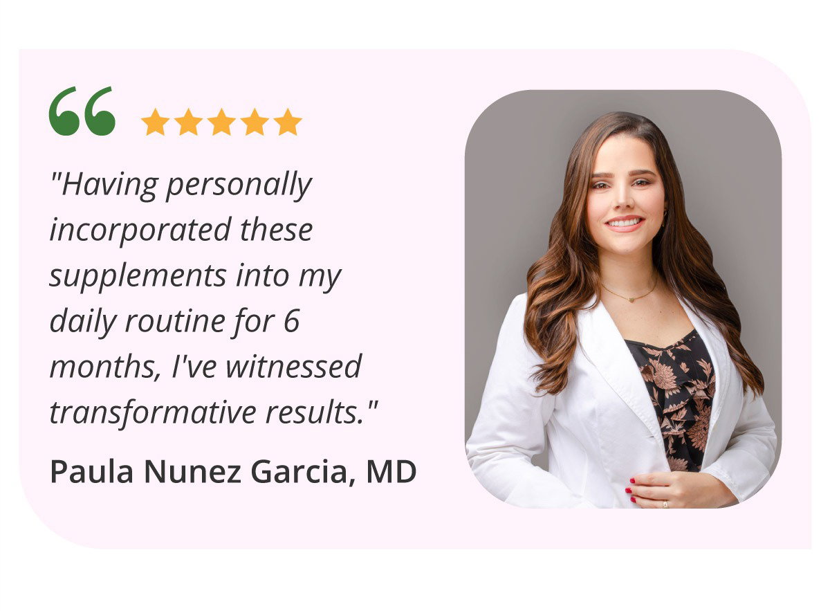 "Having personally incorporated these supplements into my daily routine for 6 months, I've witnessed transformative results." Paula Nunez Garcia, MD. START MY SELF-CARE RITUAL (15% off, code SAVE15 expires soon).