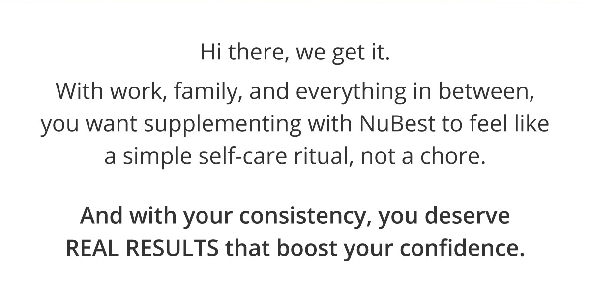  Hi there, we get it. With work, family, and everything in between, you want supplementing with NuBest to feel like a simple self-care ritual, not a chore. And with your consistency, you deserve REAL RESULTS that boost your confidence.