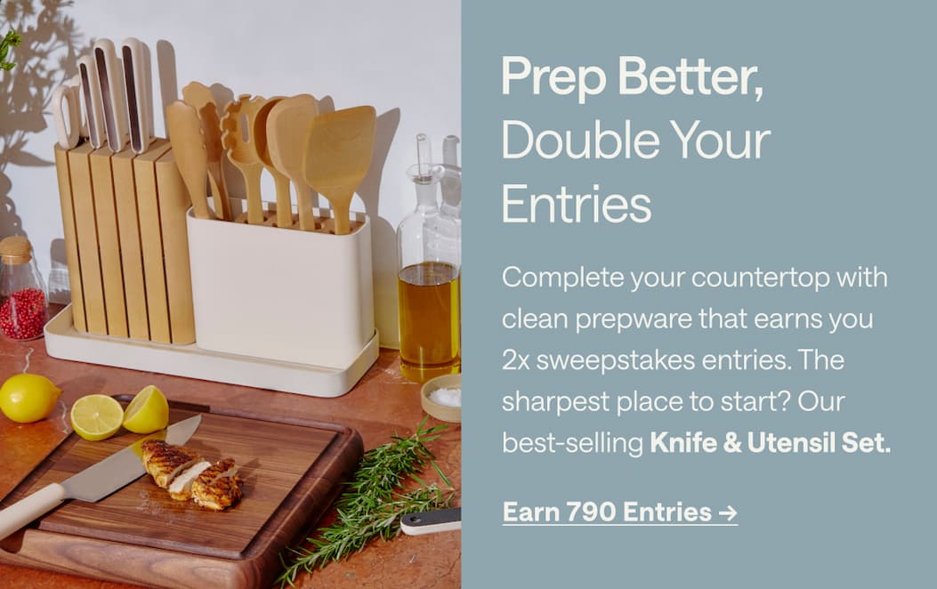 Prep Better, Double Your  Entries  Complete your countertop with clean prepware that earns you 2x sweepstakes entries. The sharpest place to start? Our best-selling Knife & Utensil Set.  #1 BEST SELLER Earn 790 Entries ->