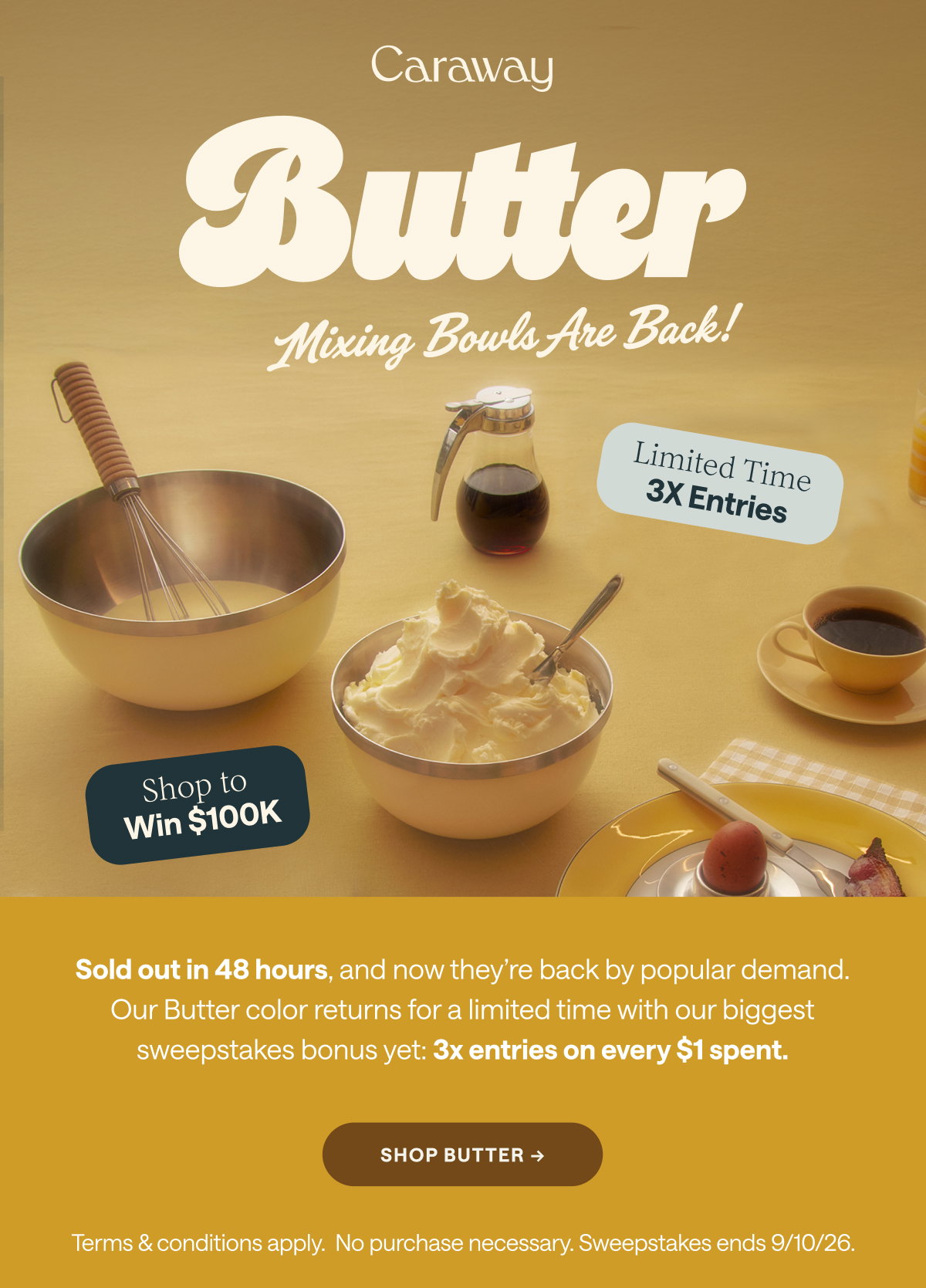 Butter Mixing Bowls Are Back! Limited Time 3X Entries Shop to Win $100K Sold out in 48 hours, and now they’re back by popular demand. Our Butter color returns for a limited time with our biggest sweepstakes bonus yet: 3x entries on every $1 spent. Shop Butter -> Terms & conditions apply.  No purchase necessary. Sweepstakes ends 9/10/26.  