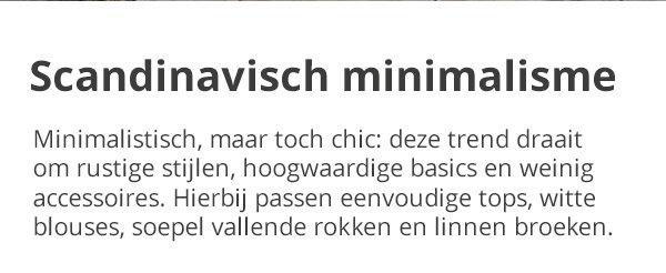 Scandinavisch minimalisme Minimalistisch, maar toch chic: deze trend draait om rustige stijlen, hoogwaardige basics en weinig accessoires. Hierbij passen eenvoudige tops, witte blouses, soepel vallende rokken en linnen broeken.