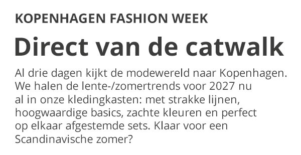 KOPENHAGEN FASHION WEEK Direct van de catwalk Al drie dagen kijkt de modewereld naar Kopenhagen. We halen de lente-/zomertrends voor 2027 nu al in onze kledingkasten: met strakke lijnen, hoogwaardige basics, zachte kleuren en perfect op elkaar afgestemde sets. Klaar voor een Scandinavische zomer?