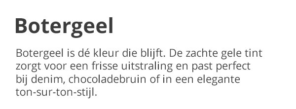 Botergeel Botergeel is dé kleur die blijft. De zachte gele tint zorgt voor een frisse uitstraling en past perfect bij denim, chocoladbruin of in een elegante ton-sur-ton-stijl.