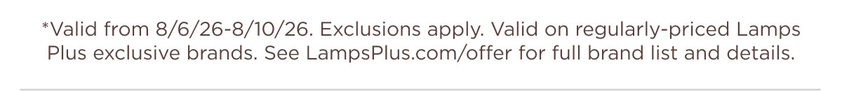 *Valid from 8/6/26-8/10/26. Exclusions apply. Valid on regularly-priced Lamps Plus exclusive brands. See LampsPlus.com/offer for full brand list and details.