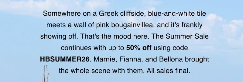 Somewhere on a Greek cliffside, blue-and-white tile meets a wall of pink bougainvillea, and it's frankly showing off. That's the mood here. The Summer Sale continues with up to 50% off using code HBSUMMER26. Marnie, Fianna, and Bellona brought the whole scene with them. All sales final.