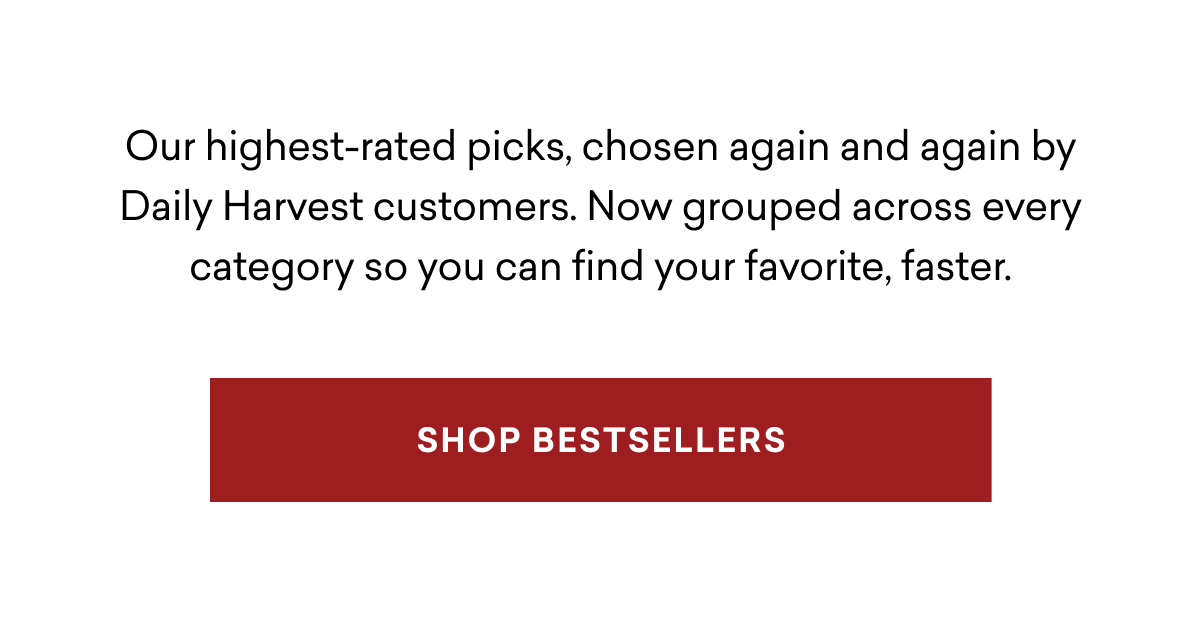 Our highest-rated picks, chosen again and again by Daily Harvest customers. Now grouped across every category so you can find your favorite, faster. | SHOP BESTSELLERS