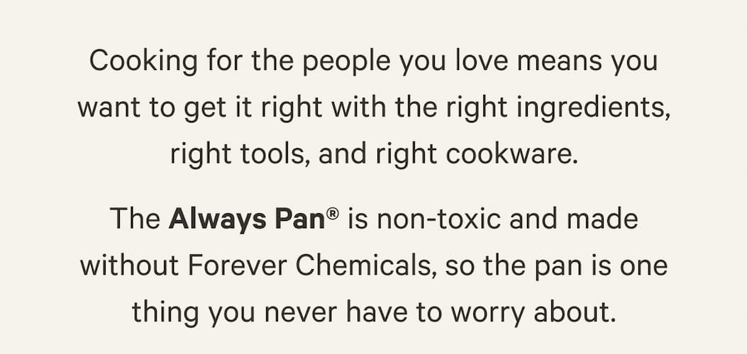 The Always Pan® is non-toxic and made without Forever Chemicals, so the pan is one thing you never have to worry about.