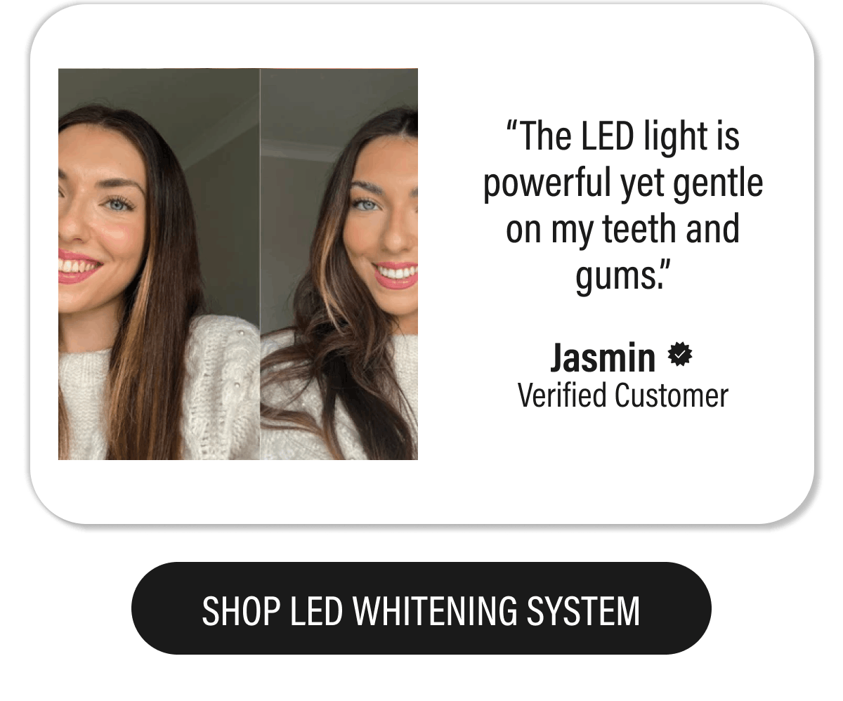 “The LED light is powerful yet gentle on my teeth and gums.”  - Jasmin  | SHOP LED WHITENING SYSTEM