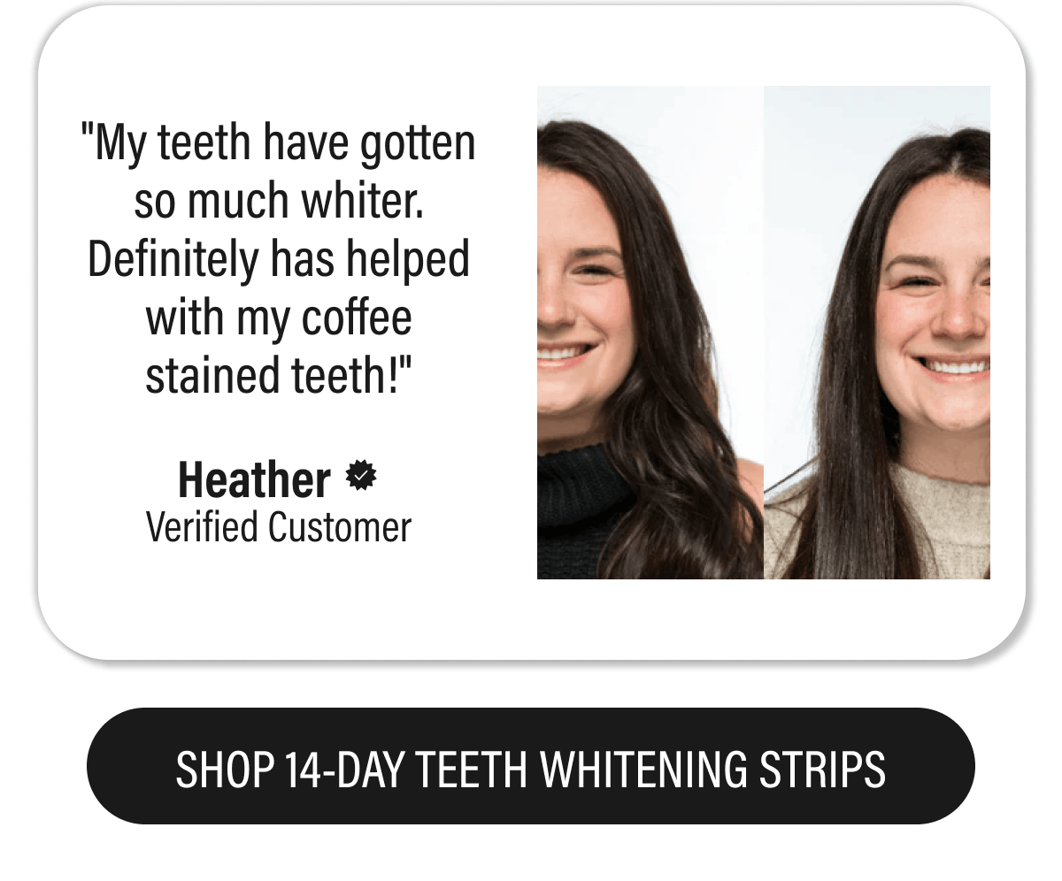 "My teeth have gotten so much whiter. Definitely has helped with my coffee stained teeth!" - Heather  | SHOP 14-DAY TEETH WHITENING STRIPS
