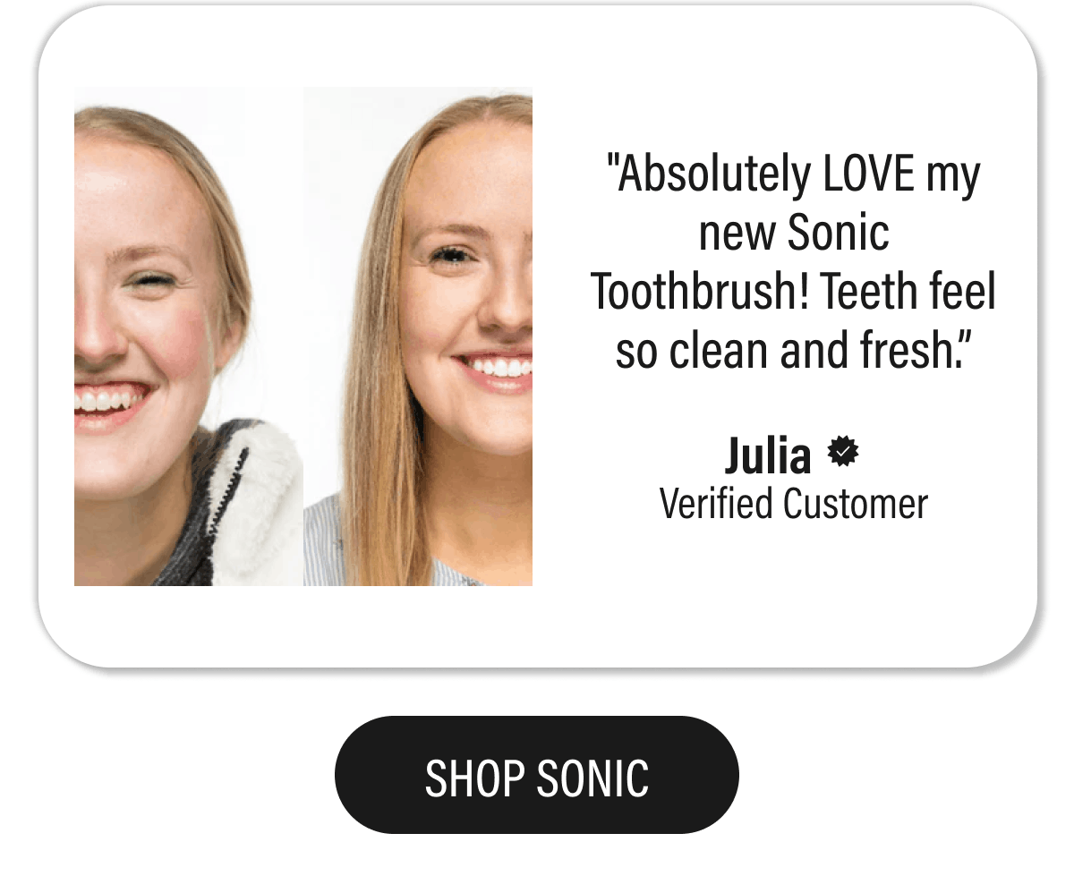 "Absolutely LOVE my new Sonic Toothbrush! Teeth feel so clean and fresh.”  - Julia   | SHOP SONIC
