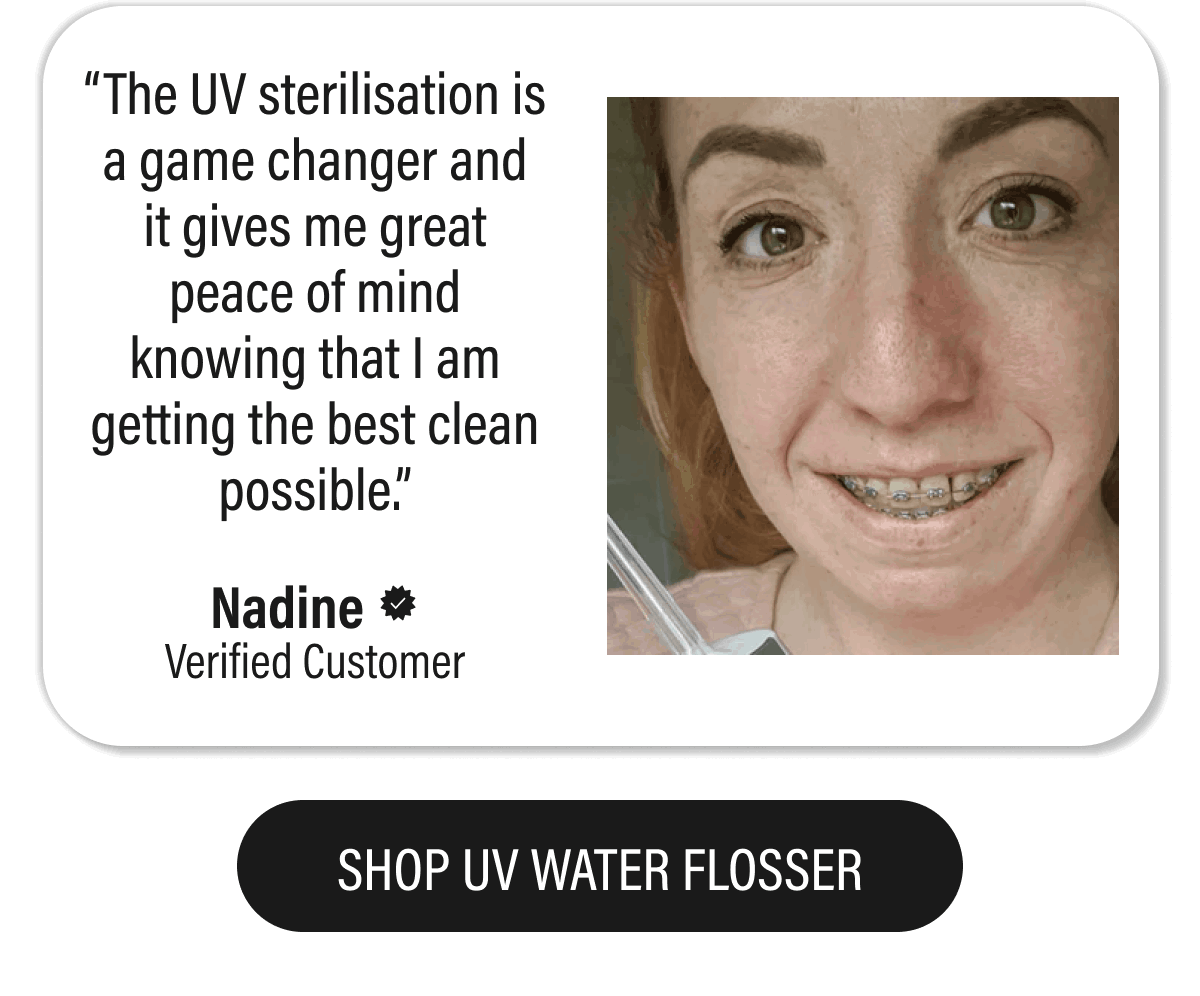 “The UV sterilisation is a game changer and it gives me great peace of mind knowing that I am getting the best clean possible.”  - Nadine  | SHOP UV WATER FLOSSER