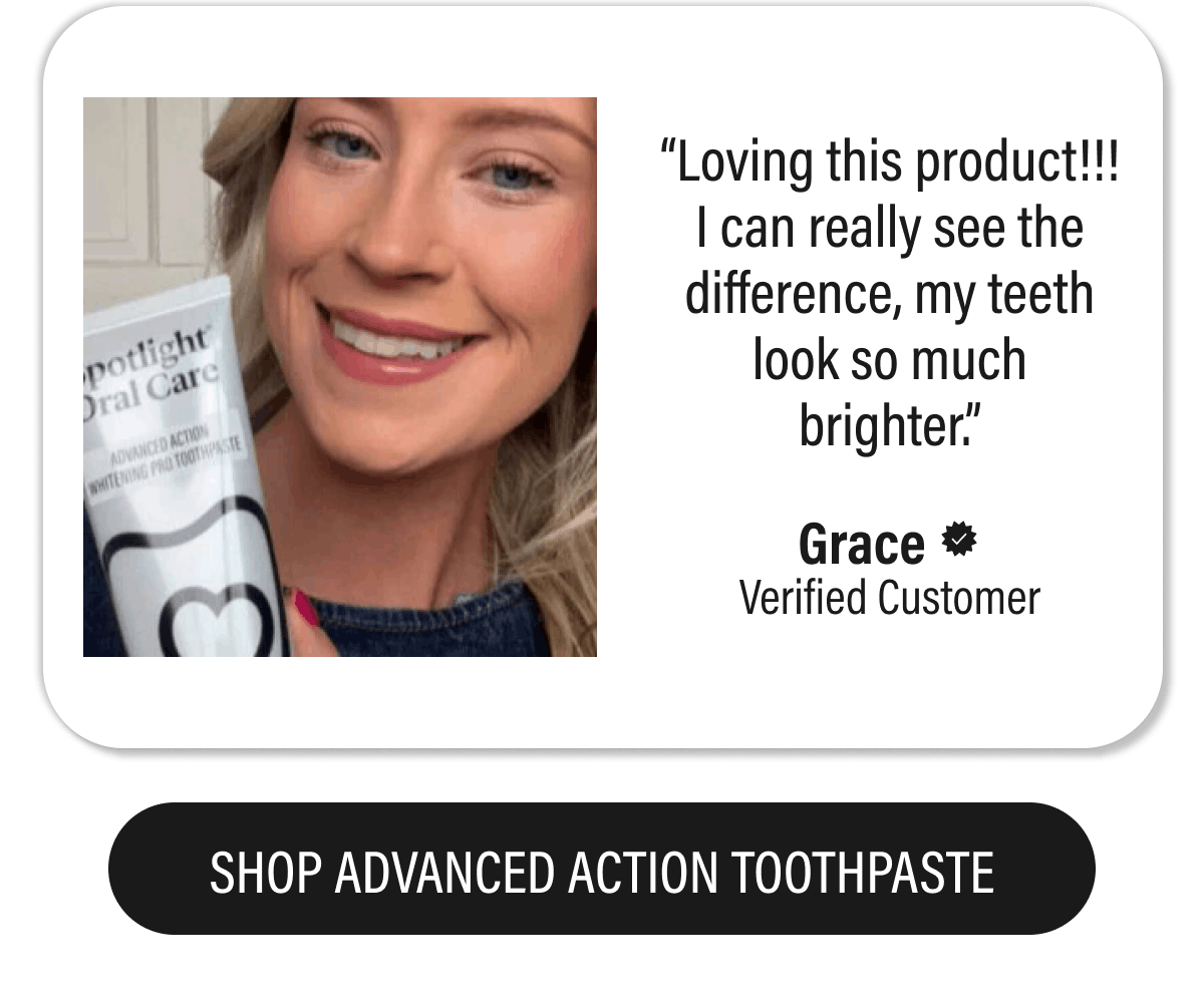 “Loving this product!!! I can really see the difference, my teeth look so much brighter.” - Grace  | SHOP ADVANCED ACTION TOOTHPASTE