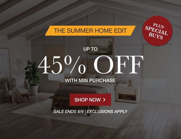 THE SUMMER HOME EDIT | UP TO 45% OFF MIN PURCHASE | + SPECIAL BUYS | SALE ENDS 8/9 | EXCLUSIONS APPLY | SHOP NOW > 
