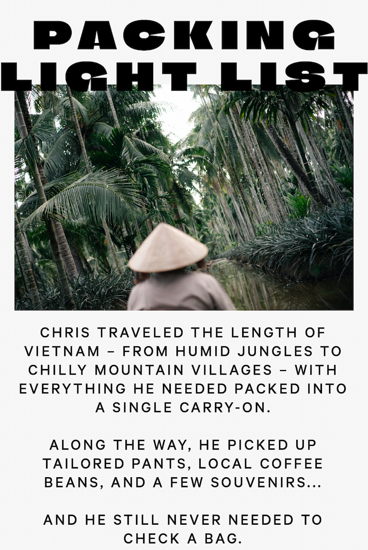 Chris traveled the length of Vietnam – from the humid jungles of the Mekong Delta to chilly mountain villages near the Chinese border – with everything he needed packed into a single carry-on. Along the way, he picked up tailored pants, locally roasted coffee, and a few souvenirs... and still never needed to check a bag.