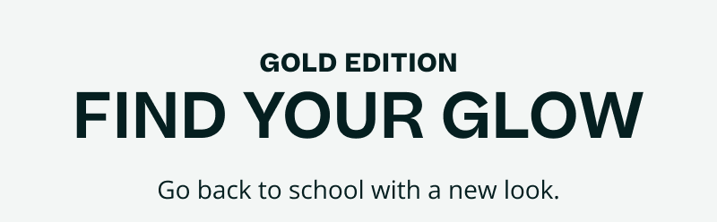 Gold edition. Find your glow.  Go back to school with a new look.