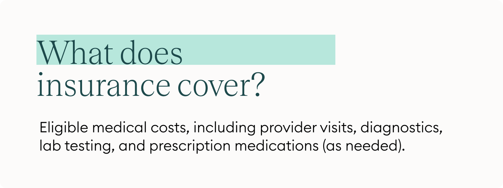 What does insurance cover? Eligible medical costs including provider visits, diagnostics, lab testing, and prescription medications (as needed).