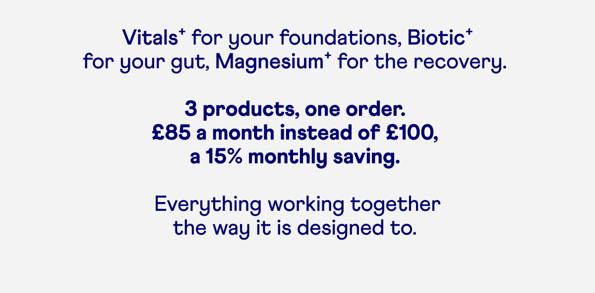  Vitals⁺ for your foundations, Biotic⁺  for your gut, Magnesium⁺ for the recovery.   3 products, one order.  £85 a month instead of £100,  a 15% monthly saving.   Everything working together the way it is designed to. 
