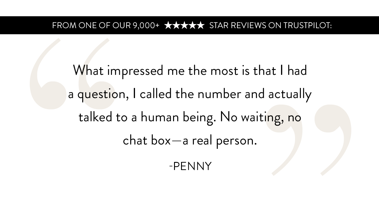 'I had a question, I called the number and actually talked to a human being. No waiting, no chat box--a real person.' -Penny