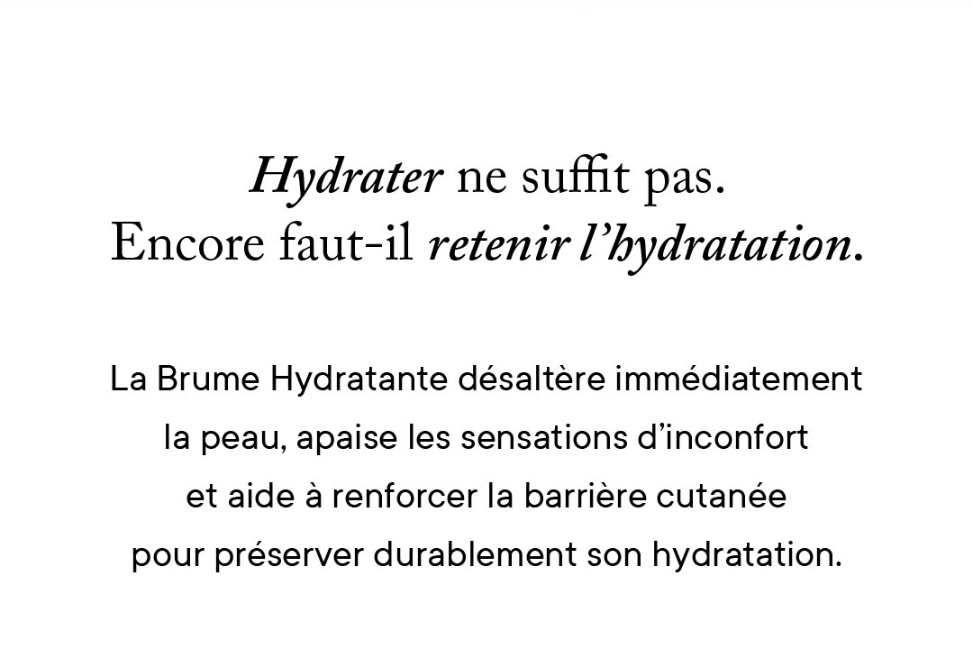 Hydrater ne suffit pas. Encore faut-il retenir l'hydratation. La Brume Hydratante désaltère immédiatement la peau, apaise les sensations d'inconfort et aide à renforcer la barrière cutanée pour préserver durablement son hydratation. 