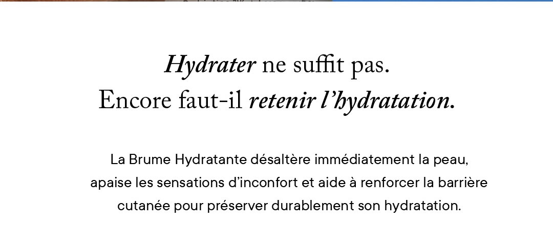 Hydrater ne suffit pas. Encore faut-il retenir l'hydratation. La Brume Hydratante désaltère immédiatement la peau, apaise les sensations d'inconfort et aide à renforcer la barrière cutanée pour préserver durablement son hydratation. 