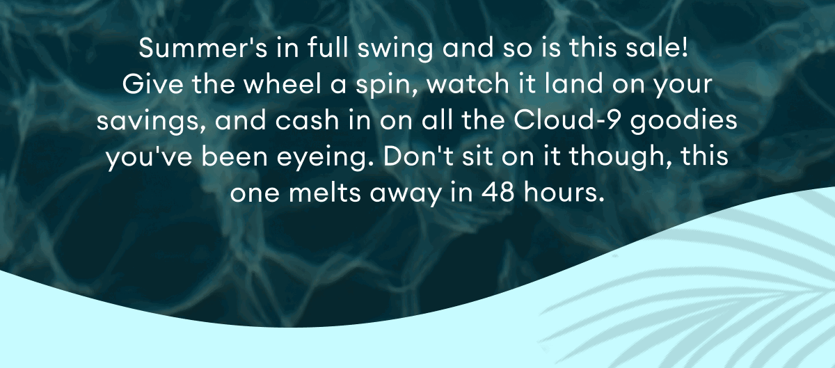 Summer's in full swing and so is this sale!  Give the wheel a spin, watch it land on your savings, and cash in on all the Cloud-9 goodies you've been eyeing. Don't sit on it though, this one melts away in 48 hours.