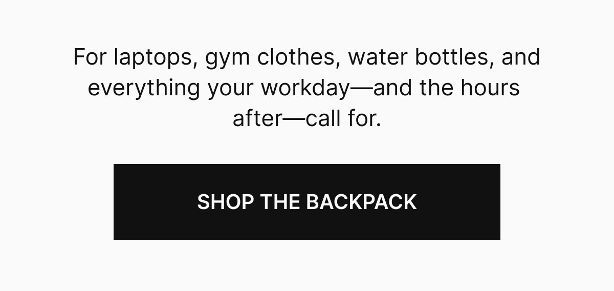For laptops, gym clothes, water bottles, and everything your workday—and the hours after—call for.